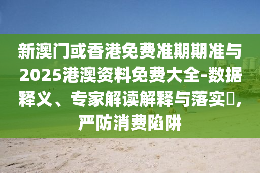 新澳门或香港免费准期期准与2025港澳资料免费大全-数据释义、专家解读解释与落实​,严防消费陷阱